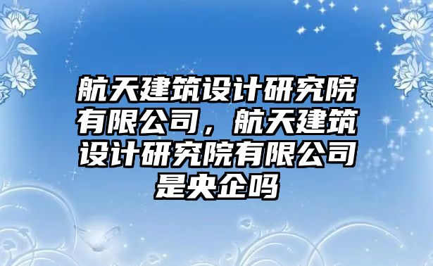 航天建筑設(shè)計(jì)研究院有限公司，航天建筑設(shè)計(jì)研究院有限公司是央企嗎