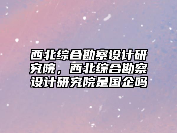 西北綜合勘察設(shè)計研究院，西北綜合勘察設(shè)計研究院是國企嗎