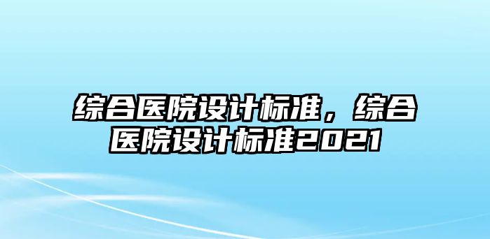 綜合醫(yī)院設(shè)計標準，綜合醫(yī)院設(shè)計標準2021