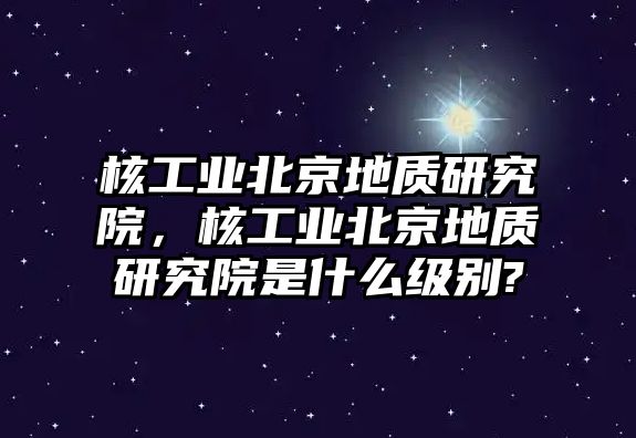 核工業(yè)北京地質研究院，核工業(yè)北京地質研究院是什么級別?