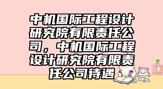 中機(jī)國際工程設(shè)計研究院有限責(zé)任公司，中機(jī)國際工程設(shè)計研究院有限責(zé)任公司待遇