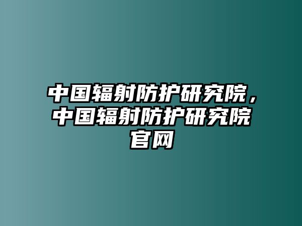 中國(guó)輻射防護(hù)研究院，中國(guó)輻射防護(hù)研究院官網(wǎng)