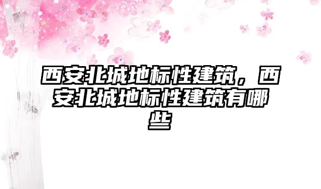 西安北城地標(biāo)性建筑，西安北城地標(biāo)性建筑有哪些