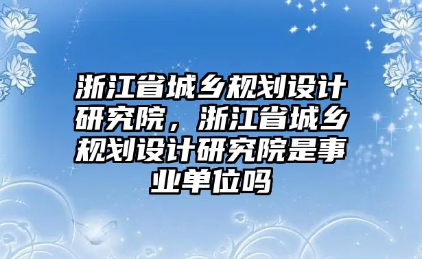 浙江省城鄉(xiāng)規(guī)劃設計研究院，浙江省城鄉(xiāng)規(guī)劃設計研究院是事業(yè)單位嗎