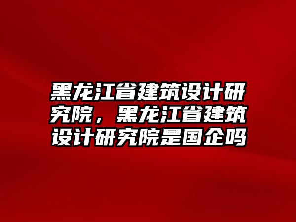 黑龍江省建筑設(shè)計(jì)研究院，黑龍江省建筑設(shè)計(jì)研究院是國(guó)企嗎