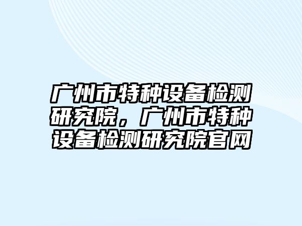 廣州市特種設(shè)備檢測研究院，廣州市特種設(shè)備檢測研究院官網(wǎng)