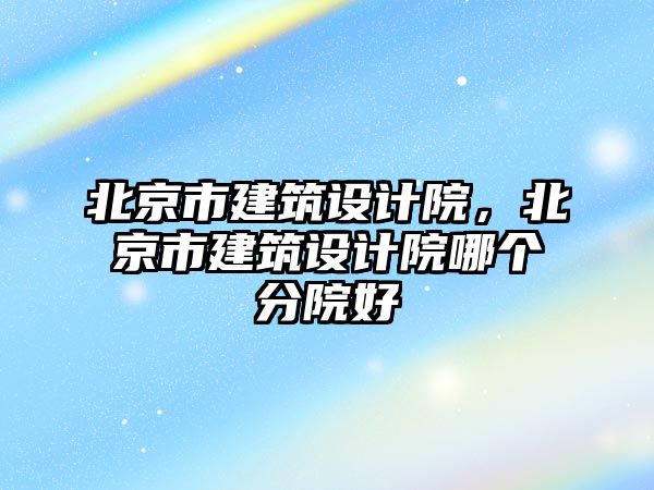 北京市建筑設(shè)計院，北京市建筑設(shè)計院哪個分院好