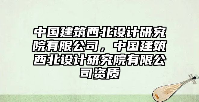 中國建筑西北設(shè)計研究院有限公司，中國建筑西北設(shè)計研究院有限公司資質(zhì)