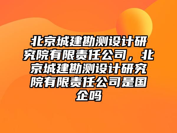 北京城建勘測設(shè)計研究院有限責任公司，北京城建勘測設(shè)計研究院有限責任公司是國企嗎