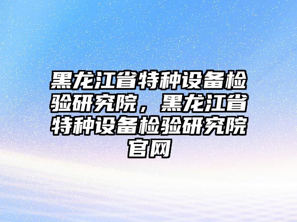 黑龍江省特種設(shè)備檢驗(yàn)研究院，黑龍江省特種設(shè)備檢驗(yàn)研究院官網(wǎng)