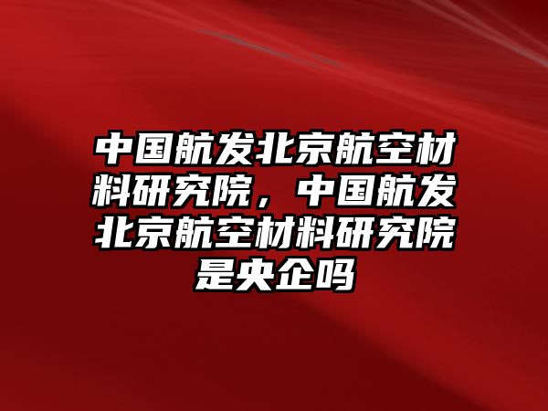 中國航發(fā)北京航空材料研究院，中國航發(fā)北京航空材料研究院是央企嗎