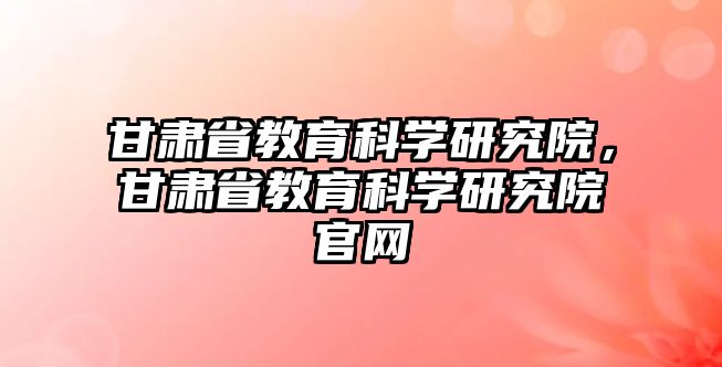 甘肅省教育科學(xué)研究院，甘肅省教育科學(xué)研究院官網(wǎng)