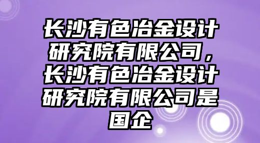 長沙有色冶金設(shè)計研究院有限公司，長沙有色冶金設(shè)計研究院有限公司是國企