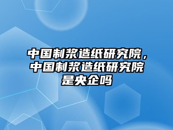 中國制漿造紙研究院，中國制漿造紙研究院是央企嗎