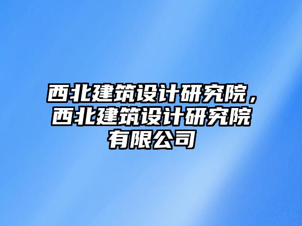 西北建筑設計研究院，西北建筑設計研究院有限公司