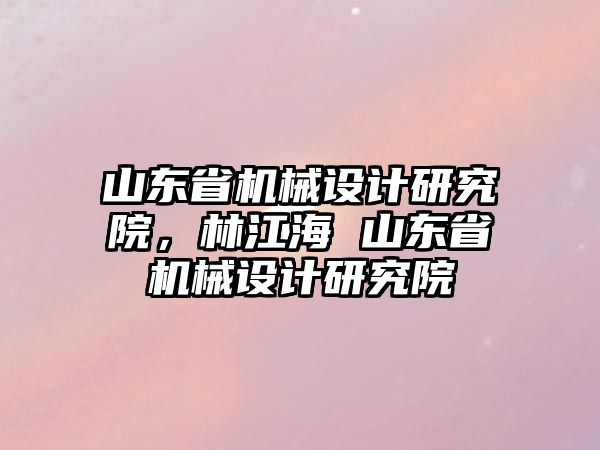 山東省機械設計研究院，林江海 山東省機械設計研究院