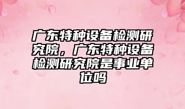 廣東特種設備檢測研究院，廣東特種設備檢測研究院是事業(yè)單位嗎