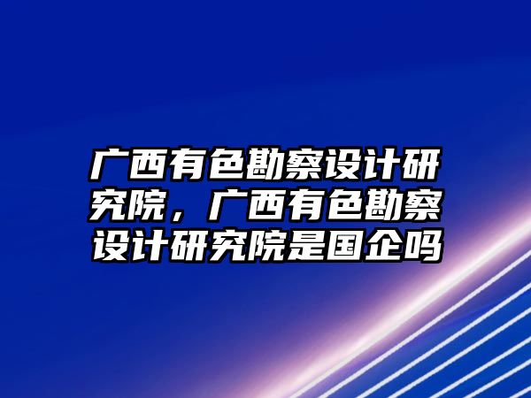 廣西有色勘察設計研究院，廣西有色勘察設計研究院是國企嗎