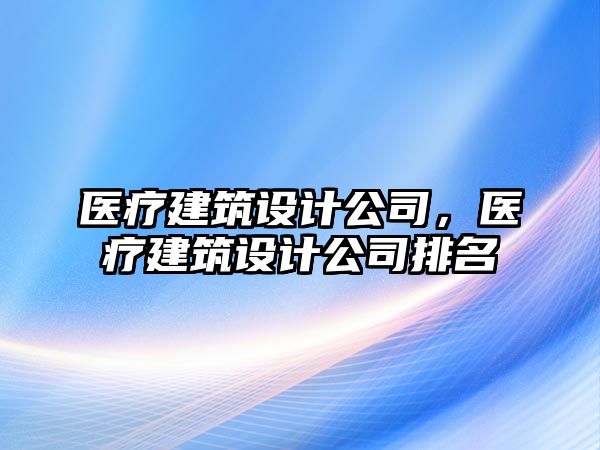 醫(yī)療建筑設(shè)計公司，醫(yī)療建筑設(shè)計公司排名